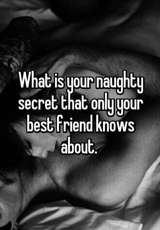 What is your naughty secret that only your best friend knows about. 