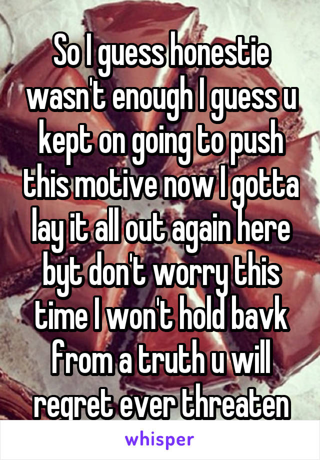 So I guess honestie wasn't enough I guess u kept on going to push this motive now I gotta lay it all out again here byt don't worry this time I won't hold bavk from a truth u will regret ever threaten