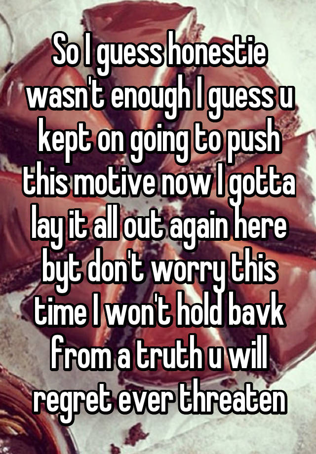 So I guess honestie wasn't enough I guess u kept on going to push this motive now I gotta lay it all out again here byt don't worry this time I won't hold bavk from a truth u will regret ever threaten