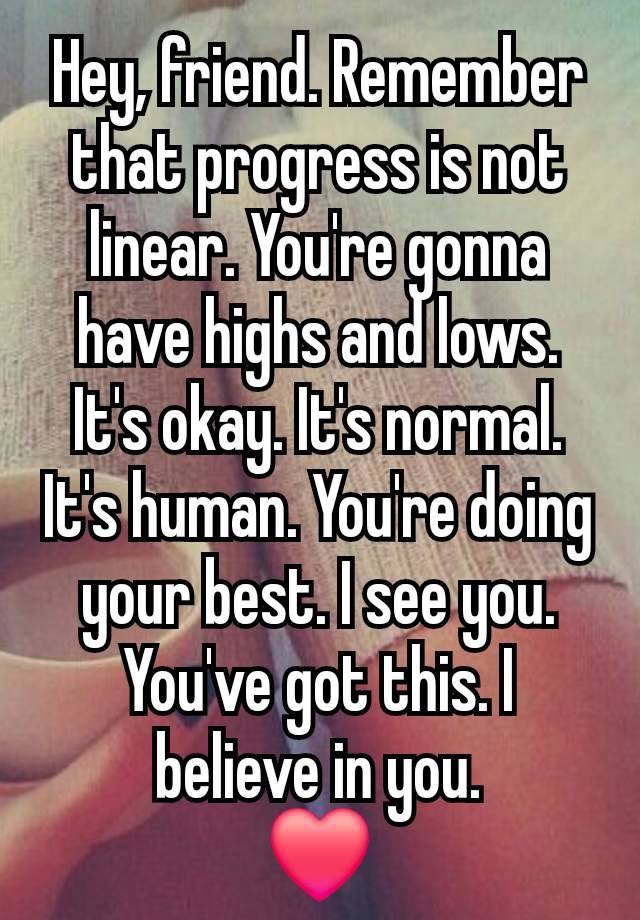 Hey, friend. Remember that progress is not linear. You're gonna have highs and lows. It's okay. It's normal. It's human. You're doing your best. I see you. You've got this. I believe in you.
❤️