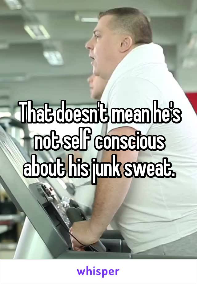 That doesn't mean he's not self conscious about his junk sweat.