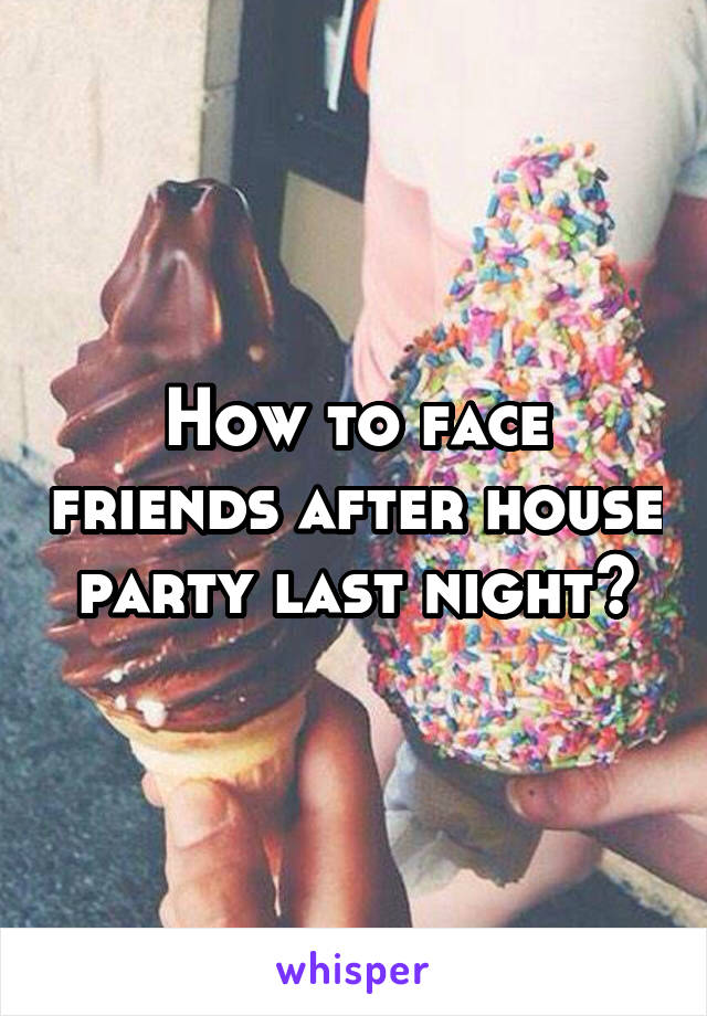 How to face friends after house party last night?