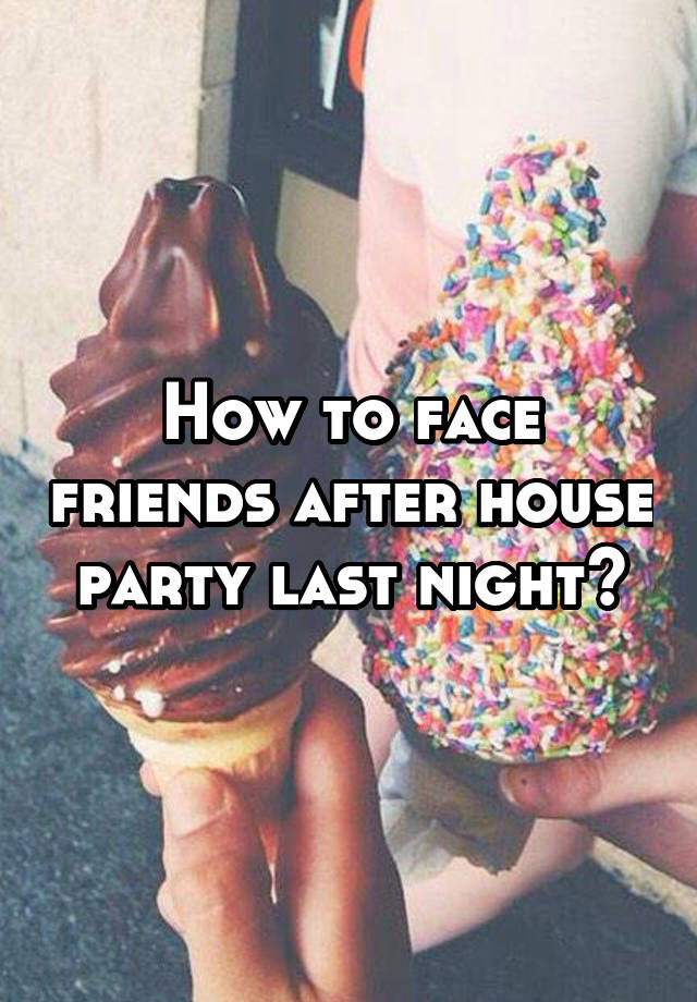 How to face friends after house party last night?