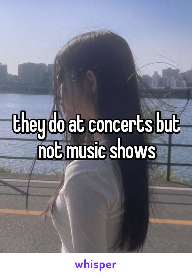 they do at concerts but not music shows