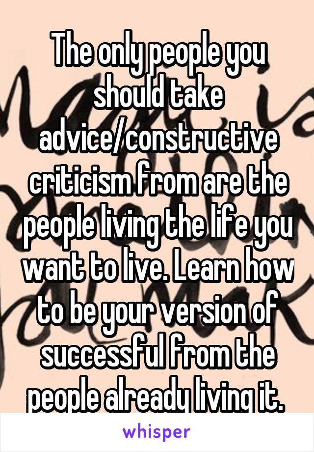 The only people you should take advice/constructive criticism from are the people living the life you want to live. Learn how to be your version of successful from the people already living it. 