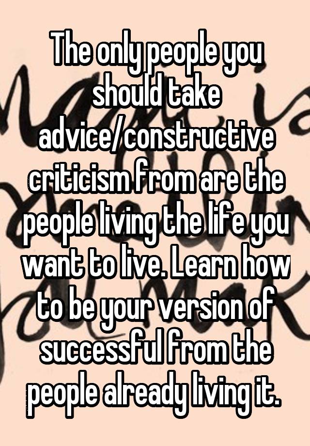 The only people you should take advice/constructive criticism from are the people living the life you want to live. Learn how to be your version of successful from the people already living it. 