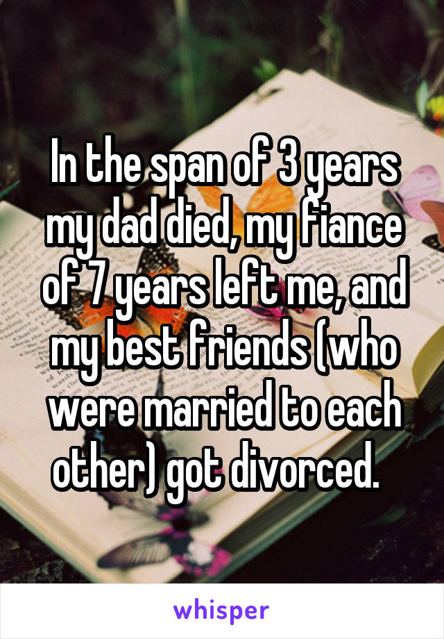 In the span of 3 years my dad died, my fiance of 7 years left me, and my best friends (who were married to each other) got divorced.  