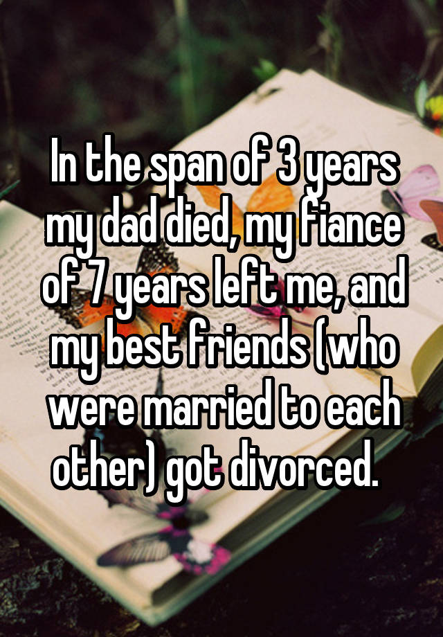 In the span of 3 years my dad died, my fiance of 7 years left me, and my best friends (who were married to each other) got divorced.  