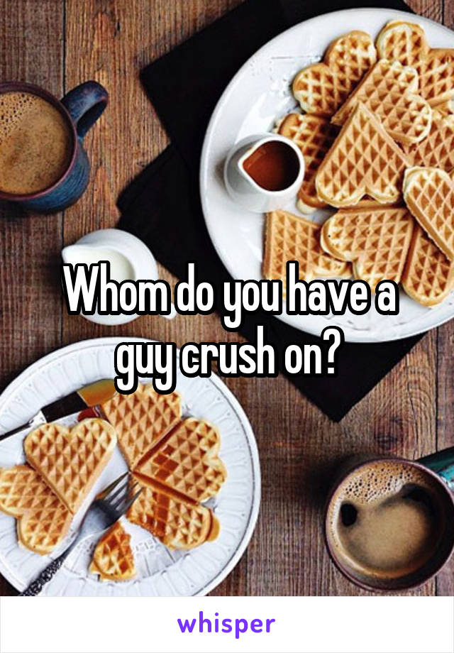 Whom do you have a guy crush on?