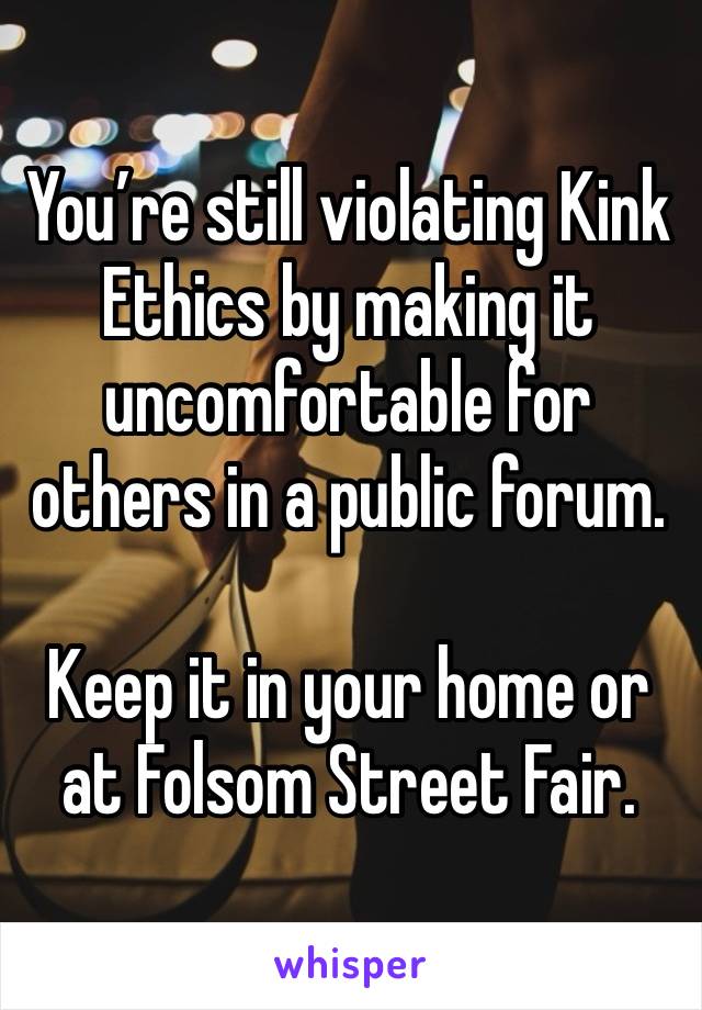 You’re still violating Kink Ethics by making it uncomfortable for others in a public forum. 

Keep it in your home or at Folsom Street Fair. 