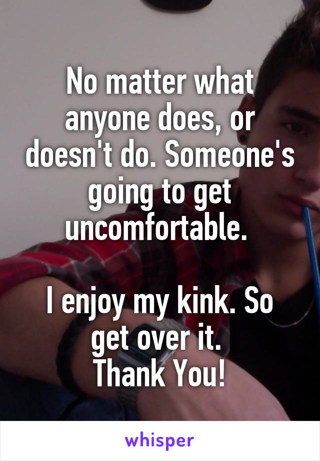 No matter what anyone does, or doesn't do. Someone's going to get uncomfortable. 

I enjoy my kink. So get over it. 
Thank You!