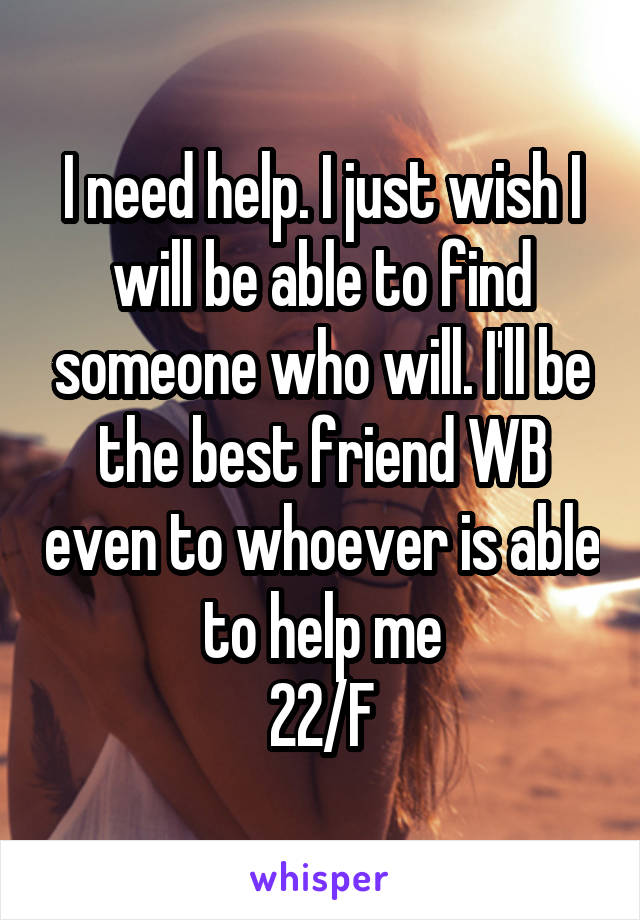 I need help. I just wish I will be able to find someone who will. I'll be the best friend WB even to whoever is able to help me
22/F