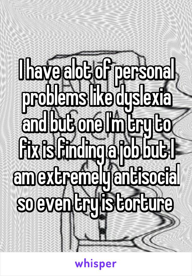 I have alot of personal problems like dyslexia and but one I'm try to fix is finding a job but I am extremely antisocial so even try is torture 