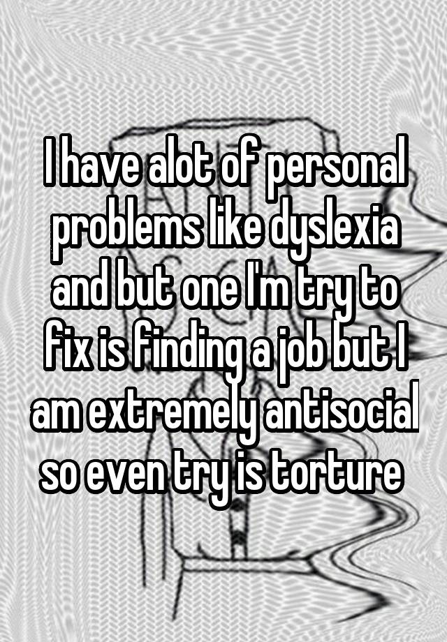 I have alot of personal problems like dyslexia and but one I'm try to fix is finding a job but I am extremely antisocial so even try is torture 