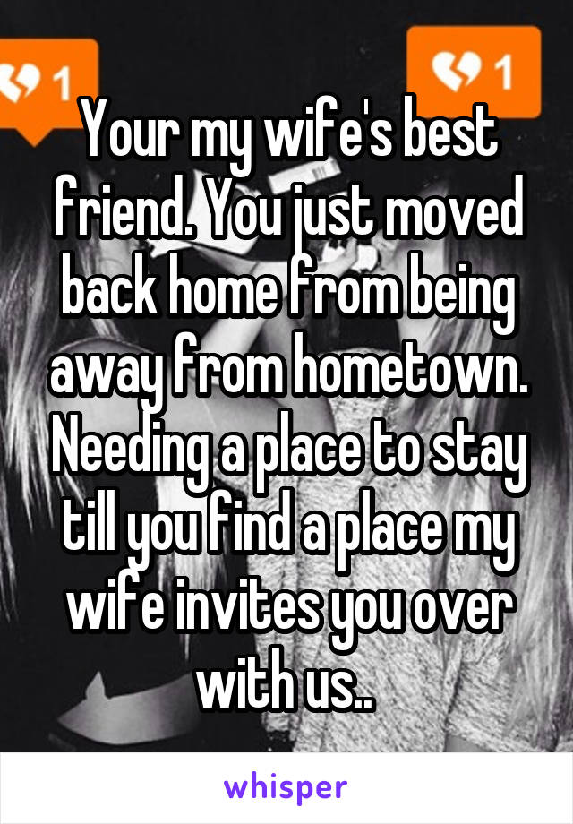 Your my wife's best friend. You just moved back home from being away from hometown. Needing a place to stay till you find a place my wife invites you over with us.. 