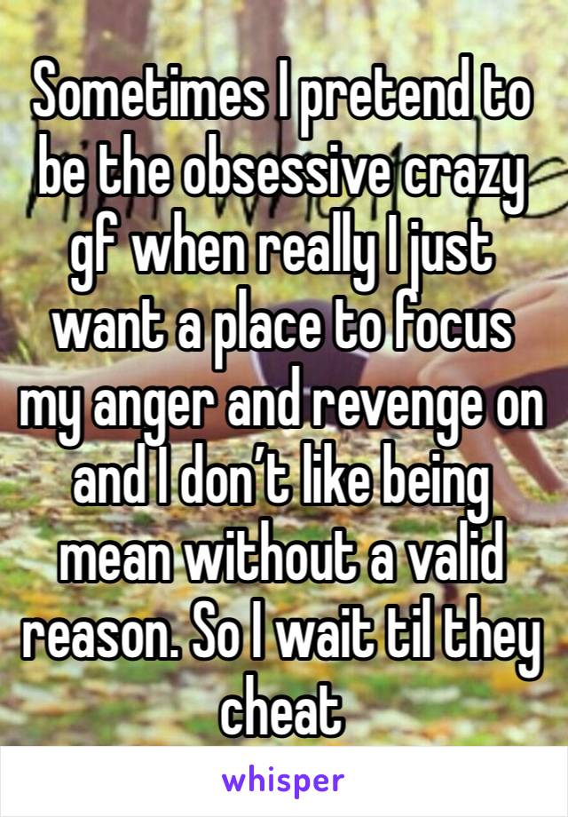 Sometimes I pretend to be the obsessive crazy gf when really I just want a place to focus my anger and revenge on and I don’t like being mean without a valid reason. So I wait til they cheat