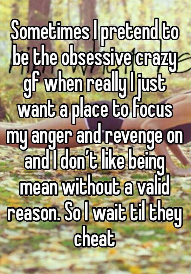 Sometimes I pretend to be the obsessive crazy gf when really I just want a place to focus my anger and revenge on and I don’t like being mean without a valid reason. So I wait til they cheat