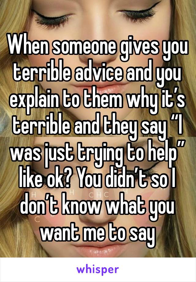 When someone gives you terrible advice and you explain to them why it’s terrible and they say “I was just trying to help” like ok? You didn’t so I don’t know what you want me to say