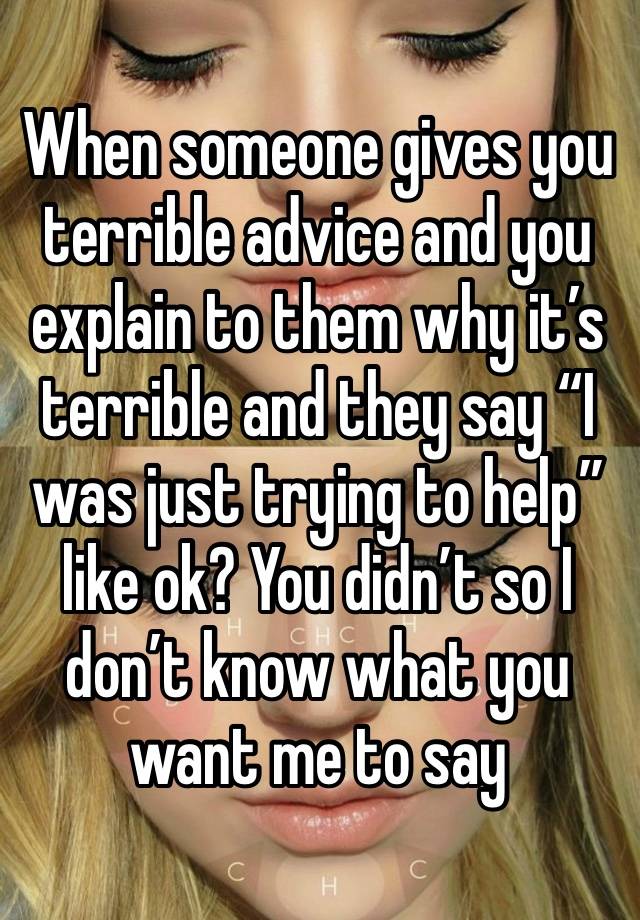 When someone gives you terrible advice and you explain to them why it’s terrible and they say “I was just trying to help” like ok? You didn’t so I don’t know what you want me to say