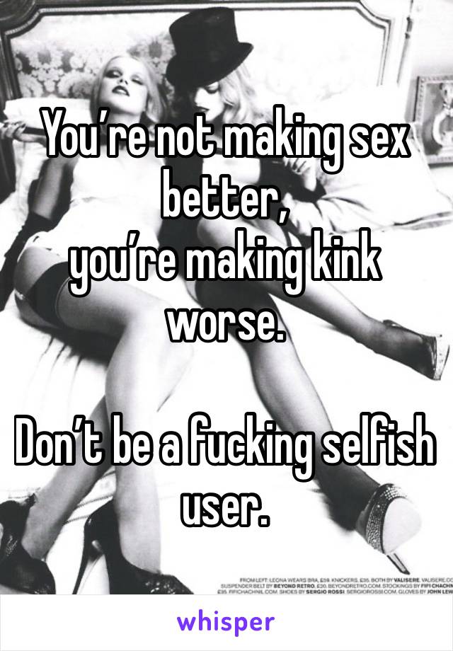 You’re not making sex better, 
you’re making kink worse. 

Don’t be a fucking selfish user. 