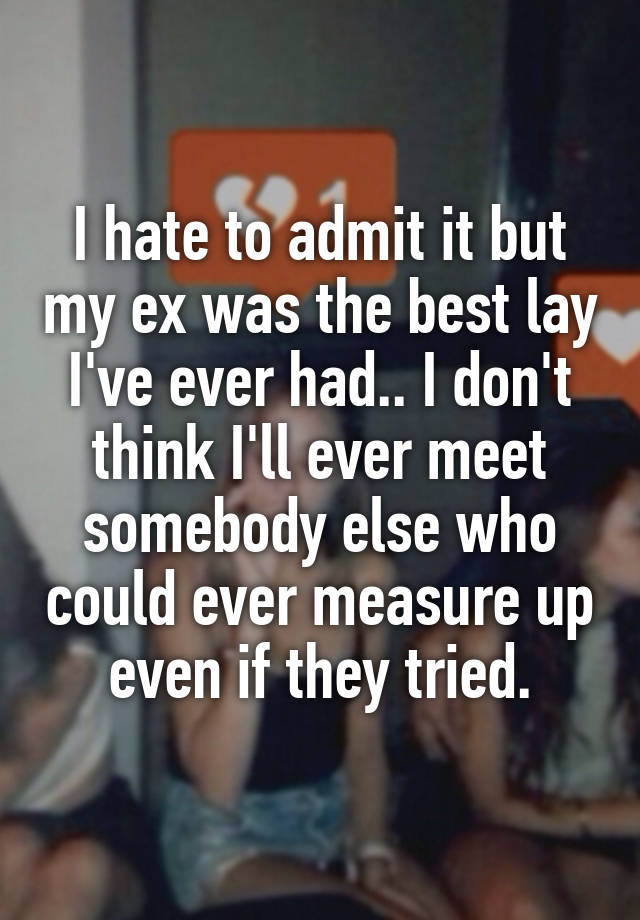 I hate to admit it but my ex was the best lay I've ever had.. I don't think I'll ever meet somebody else who could ever measure up even if they tried.