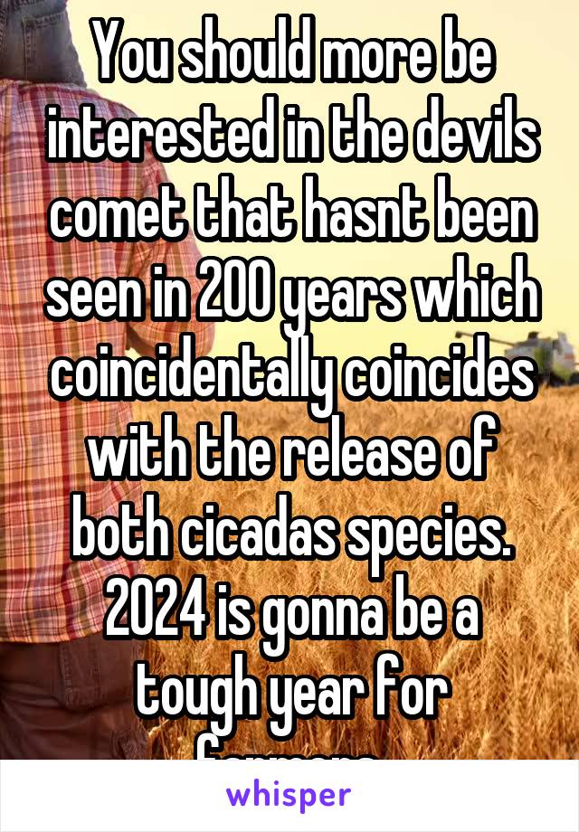 You should more be interested in the devils comet that hasnt been seen in 200 years which coincidentally coincides with the release of both cicadas species. 2024 is gonna be a tough year for farmers.