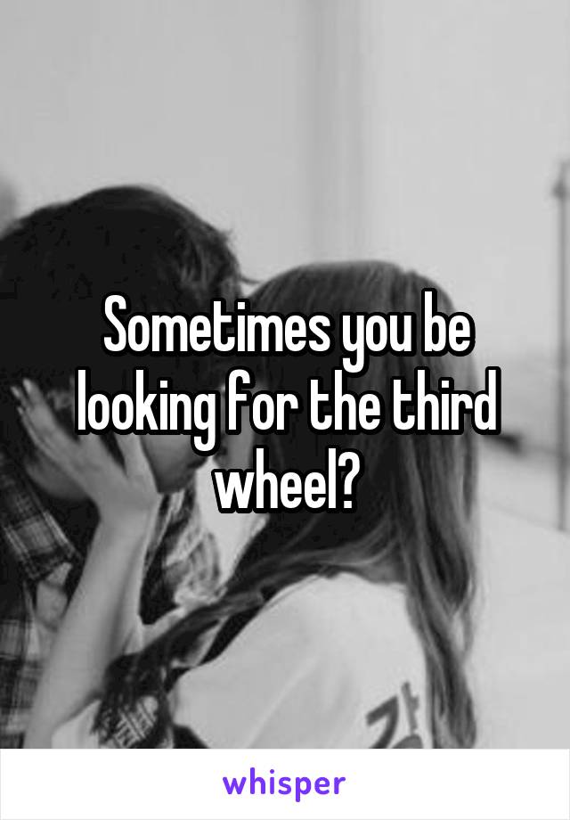 Sometimes you be looking for the third wheel?