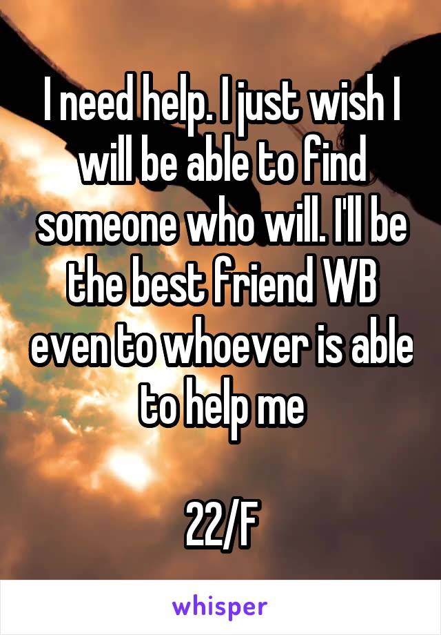 I need help. I just wish I will be able to find someone who will. I'll be the best friend WB even to whoever is able to help me

22/F