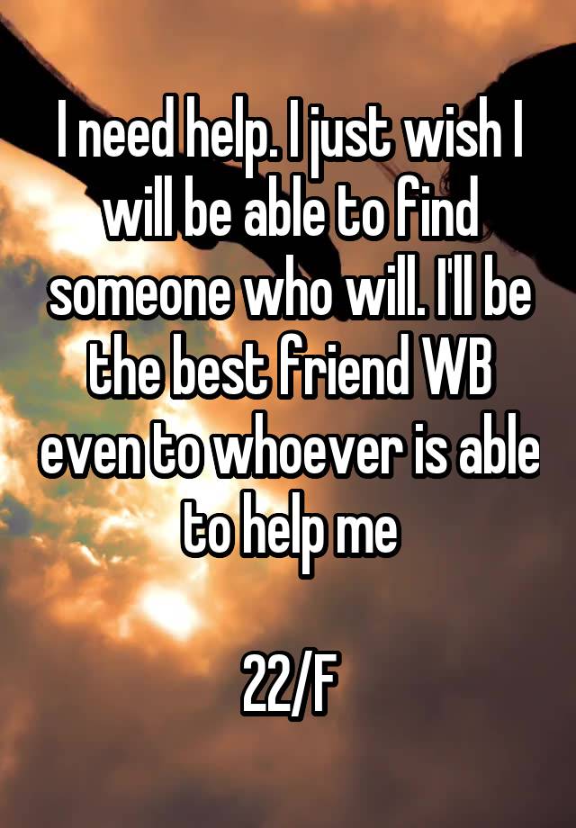 I need help. I just wish I will be able to find someone who will. I'll be the best friend WB even to whoever is able to help me

22/F