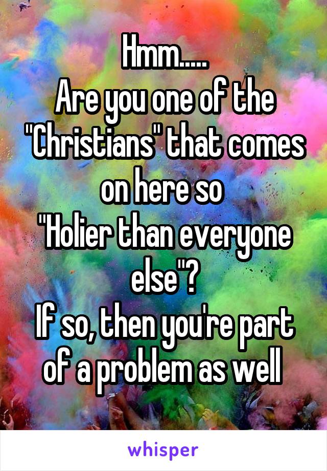 Hmm.....
Are you one of the "Christians" that comes on here so 
"Holier than everyone else"?
If so, then you're part of a problem as well 
