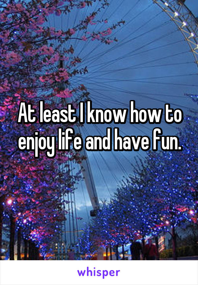 At least I know how to enjoy life and have fun.
