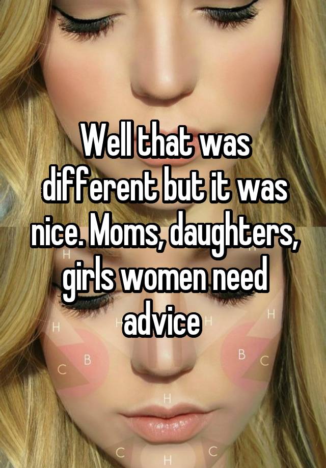 Well that was different but it was nice. Moms, daughters, girls women need advice 