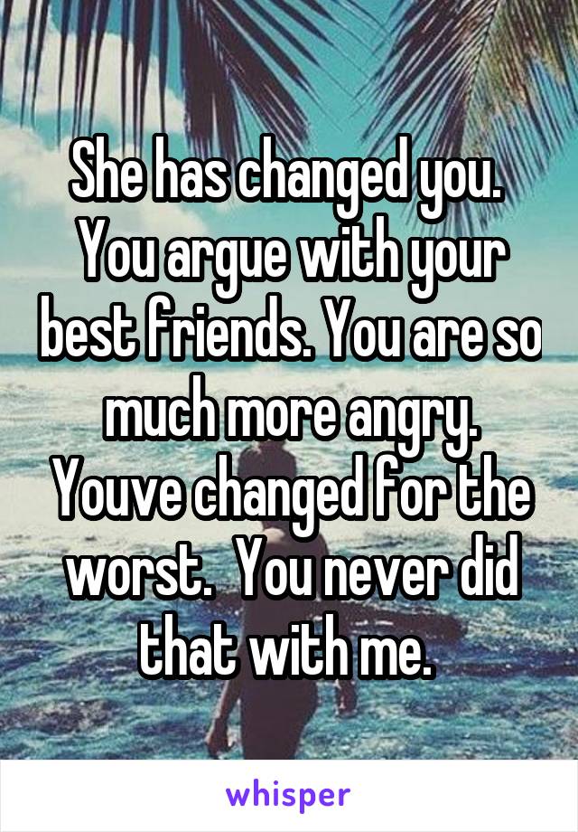 She has changed you.  You argue with your best friends. You are so much more angry. Youve changed for the worst.  You never did that with me. 