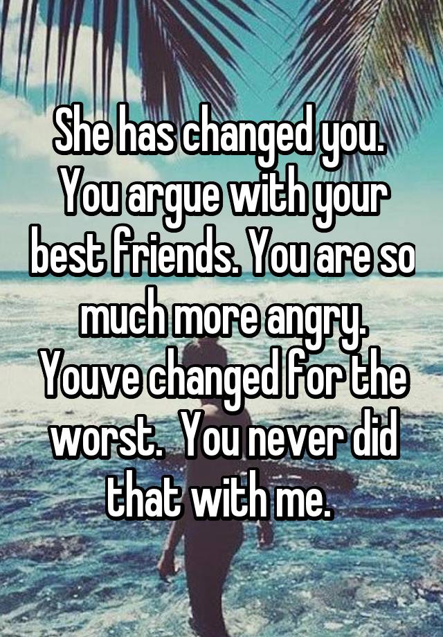 She has changed you.  You argue with your best friends. You are so much more angry. Youve changed for the worst.  You never did that with me. 