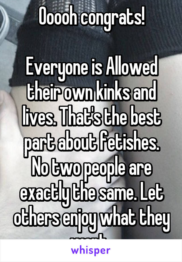 Ooooh congrats!

Everyone is Allowed their own kinks and lives. That's the best part about fetishes.
No two people are exactly the same. Let others enjoy what they want. 