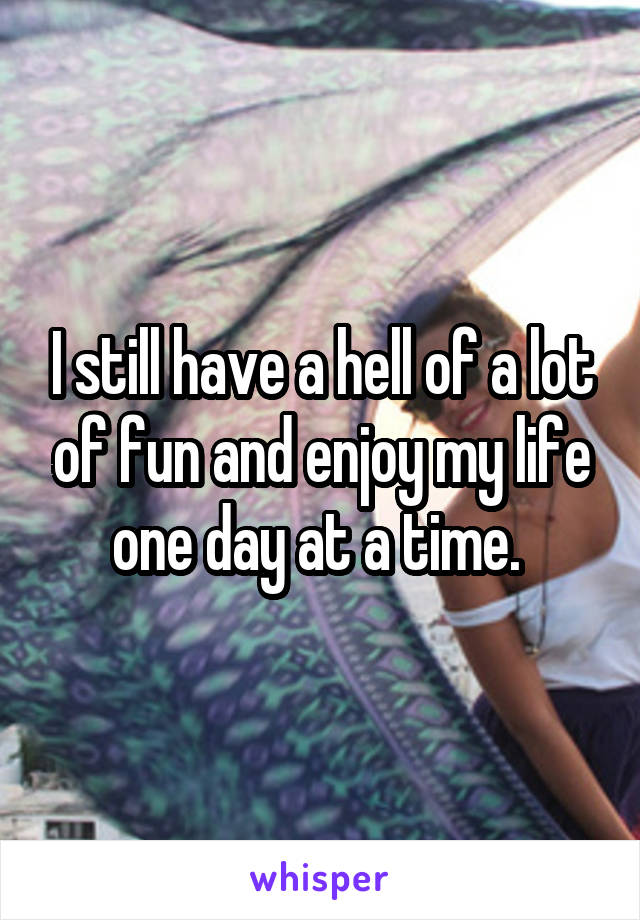 I still have a hell of a lot of fun and enjoy my life one day at a time. 