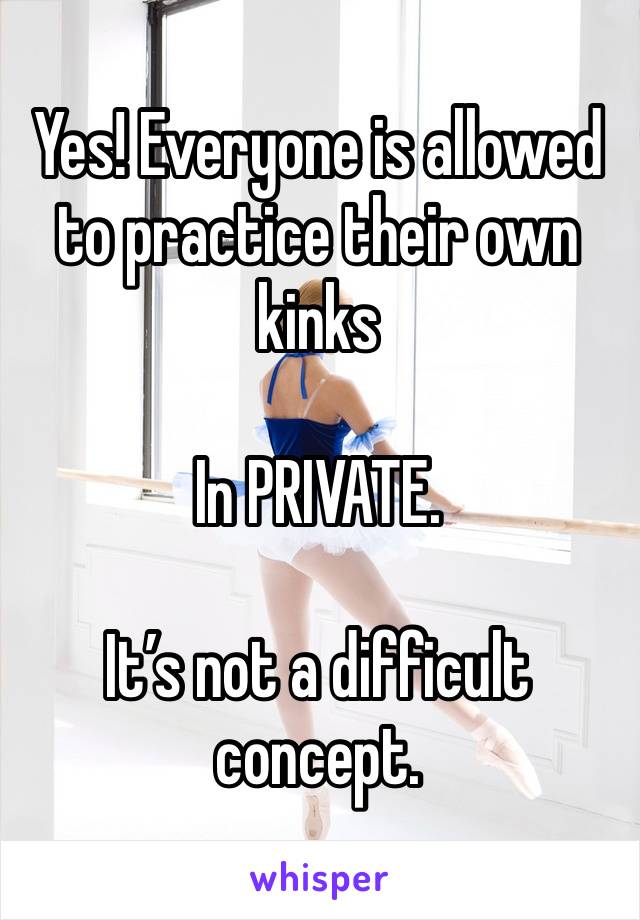 Yes! Everyone is allowed to practice their own kinks 

In PRIVATE. 

It’s not a difficult concept. 