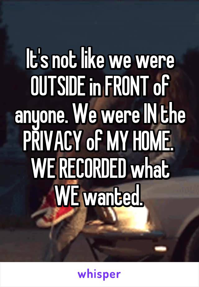 It's not like we were OUTSIDE in FRONT of anyone. We were IN the PRIVACY of MY HOME. 
WE RECORDED what WE wanted. 
