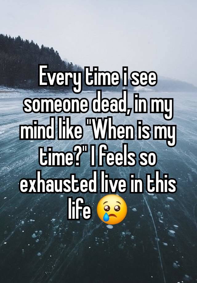 Every time i see someone dead, in my mind like "When is my time?" I feels so exhausted live in this life 😢