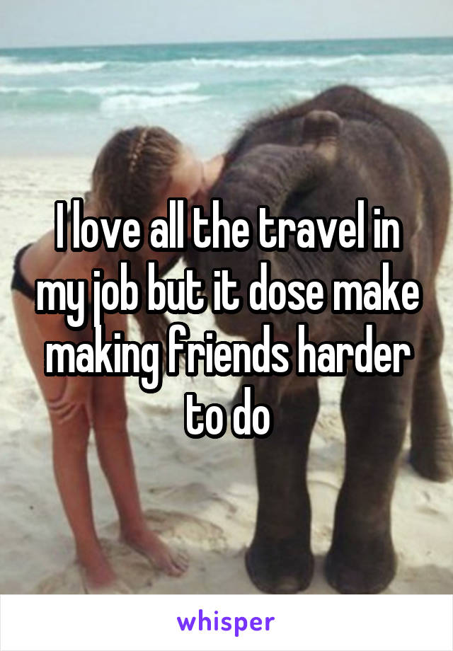 I love all the travel in my job but it dose make making friends harder to do