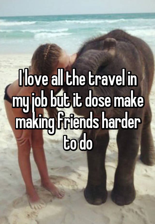 I love all the travel in my job but it dose make making friends harder to do