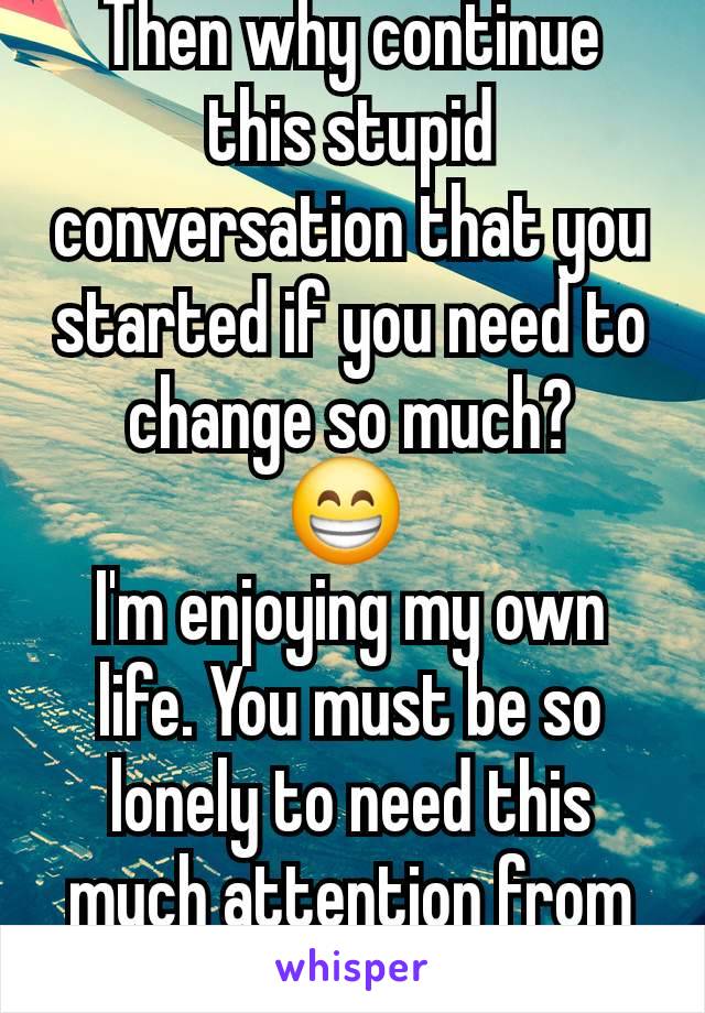 Then why continue this stupid conversation that you started if you need to change so much?
😁 
I'm enjoying my own life. You must be so lonely to need this much attention from lil ol me