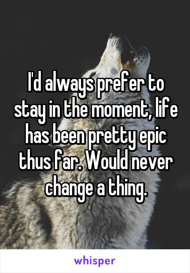 I'd always prefer to stay in the moment, life has been pretty epic thus far. Would never change a thing.