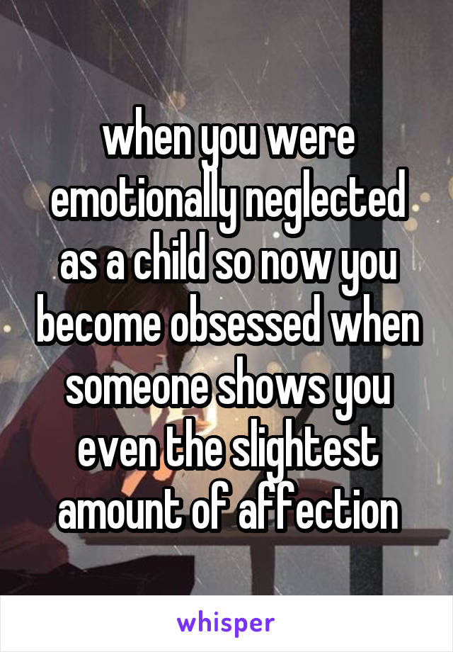 when you were emotionally neglected as a child so now you become obsessed when someone shows you even the slightest amount of affection