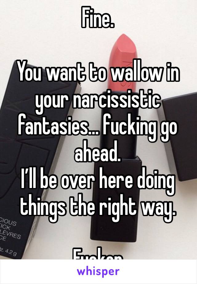 Fine. 

You want to wallow in your narcissistic fantasies… fucking go ahead. 
I’ll be over here doing things the right way. 

Fucker 