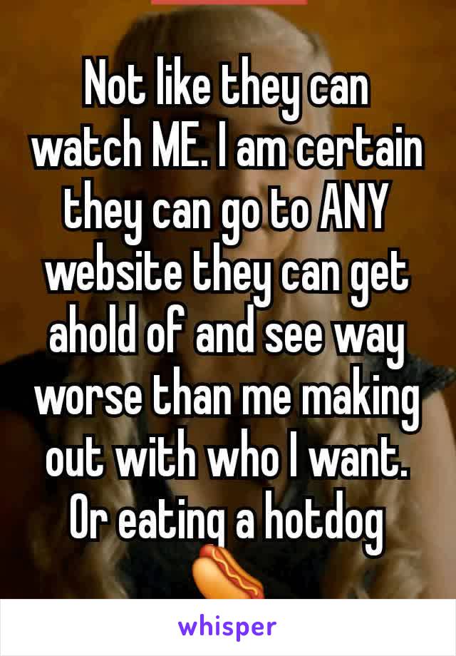 Not like they can watch ME. I am certain they can go to ANY website they can get ahold of and see way worse than me making out with who I want. Or eating a hotdog 🌭