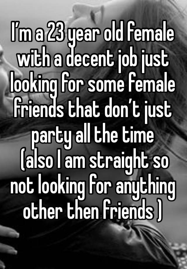 I’m a 23 year old female with a decent job just looking for some female friends that don’t just party all the time
 (also I am straight so not looking for anything other then friends ) 