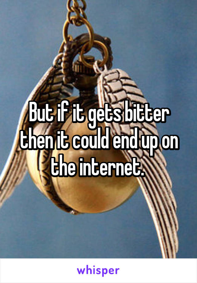 But if it gets bitter then it could end up on the internet. 