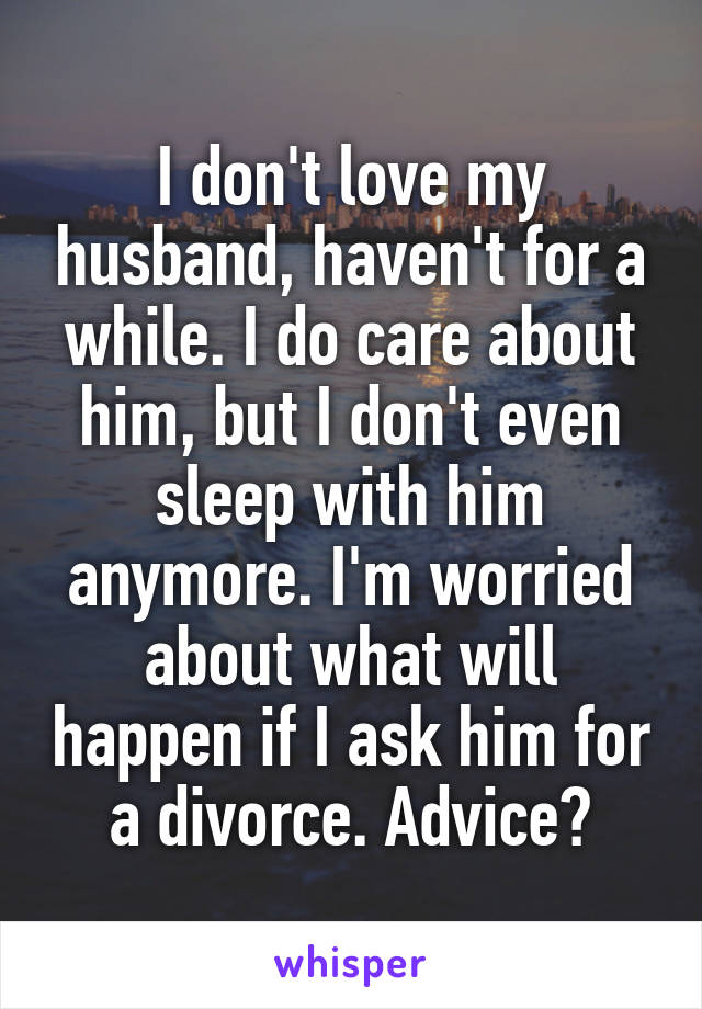 I don't love my husband, haven't for a while. I do care about him, but I don't even sleep with him anymore. I'm worried about what will happen if I ask him for a divorce. Advice?