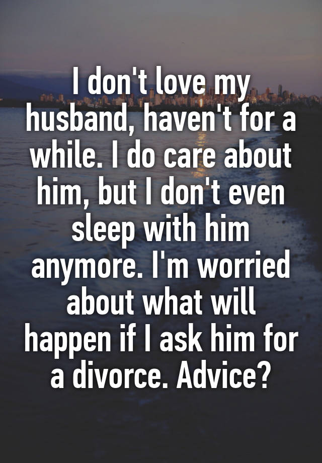 I don't love my husband, haven't for a while. I do care about him, but I don't even sleep with him anymore. I'm worried about what will happen if I ask him for a divorce. Advice?